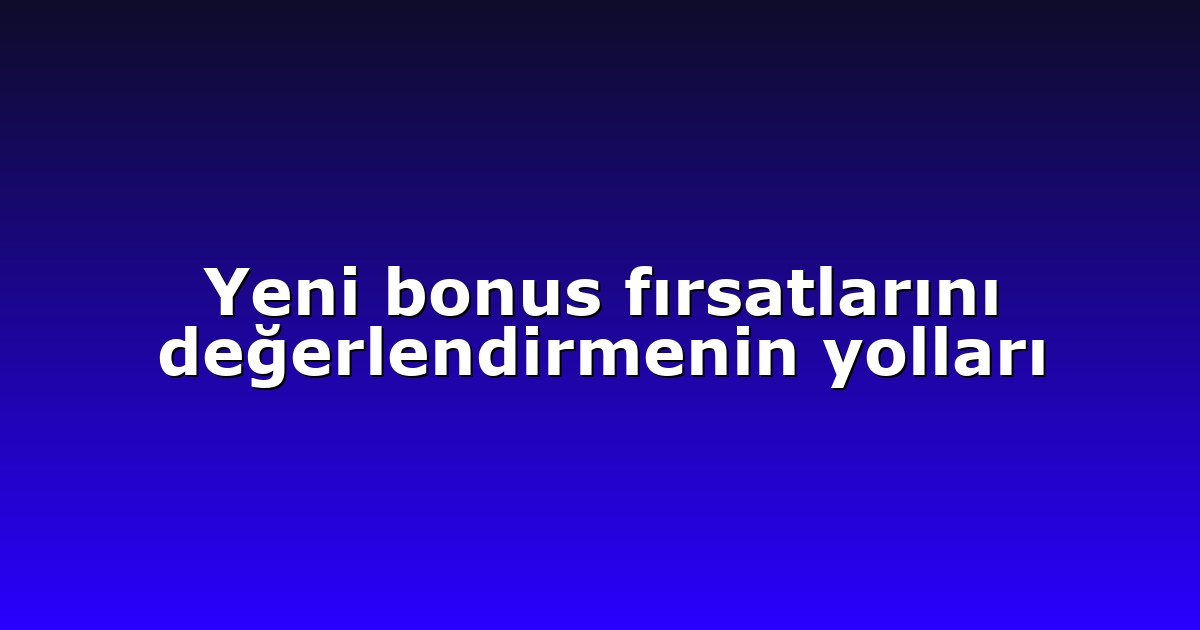 Yeni bonus fırsatlarını değerlendirmenin yolları